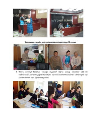 Баянзүрх дүүргийн нийгмийн халамжийн хэлтсээс 15 ахмад
2. Эрүүл, аюулгүй байдлын талаарх мэдээлэл гаргах заавар зөвлөгөөг БЗД-ийн
статистикийн хэлтсийн дарга Н.Энхтуяа хорооны нийгмийн ажилтан Б.Оюунтуяа нар
хэсгийн ахлагч нарт сургалт явууллаа.
 