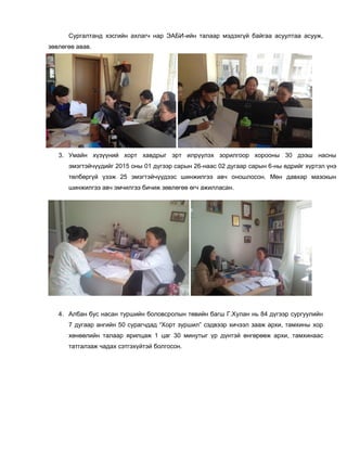 Сургалтанд хэсгийн ахлагч нар ЭАБИ-ийн талаар мэдэхгүй байгаа асуултаа асууж,
зөвлөгөө авав.
3. Умайн хүзүүний хорт хавдрыг эрт илрүүлэх зорилгоор хорооны 30 дээш насны
эмэгтэйчүүдийг 2015 оны 01 дүгээр сарын 26-наас 02 дугаар сарын 6-ны өдрийг хүртэл үнэ
төлбөргүй үзэж 25 эмэгтэйчүүдээс шинжилгээ авч оношлосон. Мөн давхар мазокын
шинжилгээ авч эмчилгээ бичиж зөвлөгөө өгч ажилласан.
4. Албан бус насан туршийн боловсролын төвийн багш Г.Хулан нь 84 дүгээр сургуулийн
7 дугаар ангийн 50 сурагчдад “Хорт зуршил” сэдвээр хичээл зааж архи, тамхины хор
хөнөөлийн талаар ярилцаж 1 цаг 30 минутыг үр дүнтэй өнгөрөөж архи, тамхинаас
татгалзаж чадах сэтгэхүйтэй болгосон.
 