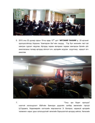 6. 2015 оны 03 дугаар сарын 19-ны өдөр 1500
цагт “ИРГЭНИЙ ТАНХИМ”-д 20 иргэний
оролцоотойгоор Хорооны “Хамтарсан баг”-ийн гишүүд, “Гэр бүл хөгжлийн төв”-тэй
хамтран сургалт явуулав. Иргэдэд тараах материал тарааж хамтарсан багийн үйл
ажиллагааны талаар иргэдэд ойлголт өгч, иргэдийн асуусан асуултанд хариулт өгч
ажиллав.
7. “Тэгш эрх бодит оролцоо"
нээлтэй хэлэлцүүлэгт ХБИ-ийн Баянзүрх дүүргийн салбар зөвлөлийн тэргүүн
Ц.Гүрдавга, Хөдөлмөрийн хэлтэсийн мэргэжилтэн Э. Болороо, хараагүй иргэдийн
төлөөлөгч нарыг урьж хэлэлцүүлгийг хөгжлийн бэрхшээлтэй иргэдэд хийлээ. Хөгжлийн
 