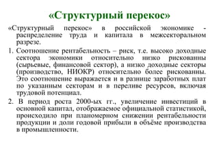 «Структурный перекос»
«Структурный перекос» в российской экономике -
распределение труда и капитала в межсекторальном
разрезе.
1. Соотношение рентабельность – риск, т.е. высоко доходные
сектора экономики относительно низко рискованны
(сырьевые, финансовой сектор), а низко доходные секторы
(производство, НИОКР) относительно более рискованны.
Это соотношение выражается и в разнице заработных плат
по указанным секторам и в переливе ресурсов, включая
трудовой потенциал.
2. В период роста 2000-ых гг., увеличение инвестиций в
основной капитал, отображаемое официальной статистикой,
происходило при планомерном снижении рентабельности
продукции и доли годовой прибыли в объёме производства
в промышленности.
 