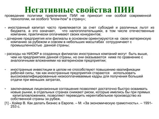 Негативные свойства ПИИпроведение политики привлечения ПИИ не приносит «ни особой современной
технологии, ни особого "know-how" в страну»;
- иностранный капитал часто привлекается за счет субсидий и различных льгот из
бюджета, а это означает, что налогоплательщики, в том числе отечественные
компании, практически оплачивают своих конкурентов;
- дочерние предприятия или филиалы в основном ориентируются на свою материнскую
компанию за рубежом и совсем в небольших масштабах сотрудничают с
промышленностью данной страны;
- расходы на НИОКР в созданных филиалах иностранных компаний могут быть выше,
чем на предприятиях данной страны, но они оказываются ниже по сравнению с
аналогичными вложениями на материнском предприятии;
- иностранные инвестиции в целом не способствуют повышению квалификации
рабочей силы, так как иностранные предприятия стараются использовать
высококвалифицированные низкооплачиваемые кадры для получения большей
отдачи при меньших затратах,
- заключаемые лицензионные соглашения позволяют достаточно быстро осваивать
новые рынки, в отдельных странах снижают риски, которые имелись бы при прямых
капиталовложениях, позволяют переводить нерентабельное производство из
собственной страны за рубеж.
[1] - Хойер В. Как делать бизнес в Европе. – М: «За экономическую грамотность». – 1991-
253 с.
 