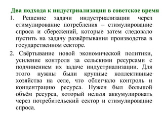 Два подхода к индустриализации в советское время
1. Решение задачи индустриализации через
стимулирование потребления – стимулирование
спроса и сбережений, которые затем следовало
пустить на задачу развёртывания производства в
государственном секторе.
2. Свёртывание новой экономической политики,
усиление контроля за сельскими ресурсами с
подчинением их задаче индустриализации. Для
этого нужны были крупные коллективные
хозяйства на селе, что облегчало контроль и
концентрацию ресурса. Нужен был большой
объём ресурса, который нельзя аккумулировать
через потребительский сектор и стимулирование
спроса.
 