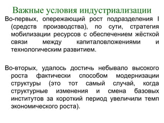 Важные условия индустриализации
Во-первых, опережающий рост подразделения I
(средств производства), по сути, стратегия
мобилизации ресурсов с обеспечением жёсткой
связи между капиталовложениями и
технологическим развитием.
Во-вторых, удалось достичь небывало высокого
роста фактически способом модернизации
структуры (это тот самый случай, когда
структурные изменения и смена базовых
институтов за короткий период увеличили темп
экономического роста).
 