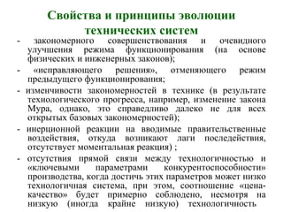 Свойства и принципы эволюции
технических систем
- закономерного совершенствования и очевидного
улучшения режима функционирования (на основе
физических и инженерных законов);
- «исправляющего решения», отменяющего режим
предыдущего функционирования;
- изменчивости закономерностей в технике (в результате
технологического прогресса, например, изменение закона
Мура, однако, это справедливо далеко не для всех
открытых базовых закономерностей);
- инерционной реакции на вводимые правительственные
воздействия, откуда возникают лаги последействия,
отсутствует моментальная реакция) ;
- отсутствия прямой связи между технологичностью и
«ключевыми параметрами конкурентоспособности»
производства, когда достичь этих параметров может низко
технологичная система, при этом, соотношение «цена-
качество» будет примерно соблюдено, несмотря на
низкую (иногда крайне низкую) технологичность
 