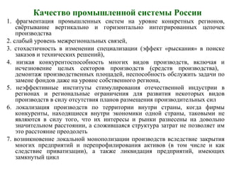 Качество промышленной системы России
1. фрагментация промышленных систем на уровне конкретных регионов,
свёртывание вертикально и горизонтально интегрированных цепочек
производства
2. слабый уровень межрегиональных связей,
3. стохастичность в изменении специализации (эффект «рыскания» в поиске
заказов и технических решений),
4. низкая конкурентоспособность многих видов производств, включая и
исчезновение целых секторов производств (средств производства),
демонтаж производственных площадей, неспособность обслужить задачи по
замене фондов даже на уровне собственного региона,
5. неэффективные институты стимулирования отечественной индустрии в
регионах и региональные ограничения для развития некоторых видов
производств в силу отсутствия планов размещения производительных сил
6. локализация производств по территории внутри страны, когда фирмы
конкуренты, находящиеся внутри экономики одной страны, таковыми не
являются в силу того, что их интересы и рынки разнесены на довольно
значительном расстоянии, а сложившаяся структура затрат не позволяет им
это расстояние преодолеть
7. возникновение локальной монополизации производств вследствие закрытия
многих предприятий и перепрофилирования активов (в том числе и как
следствие приватизации), а также ликвидация предприятий, имеющих
замкнутый цикл
 
