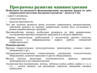 Программы развития машиностроения
Необходимо согласовывать функционирующие внутренние рынки по трём
направлениям (источник внутреннего развития – антитеза Т-Б):
– сырьё и материалы,
- элементная база
- средства производства.
Эти три элемента являются тремя столпами современного машиностроения,
замещение импорта по каждому направлению должно быть согласовано в
рамках разрабатываемых программ
Противодействие импорту необходимо развернуть по трём направлениям,
составляющим причины импортной зависимости в области обработки:
Широкая номенклатура, необходимый и достаточный уровень качества,
доступность и информационная широта работы «импортной
инфраструктуры».
Машиностроение
Крупное (энергетическое, металлургическое, транспортное, атомное, горно-
добывающее и др.),
Среднее(двигателестроение, станкостроение, специальное технологическое
оборудование, кузнечно-прессовое и другое оборудование),
Мелкое (насосы, редукторы, электродвигатели, приводы, арматура
трубопроводов и др.) машиностроение
Элементная база (подшипники, метизы, зубчатые колёса, рейки, муфты и т.д. и
т.п. – детали машин), для реализации стратегии замещения импорта
необходимо
 