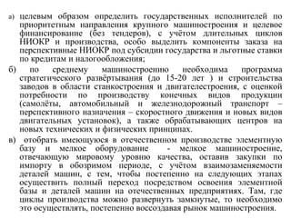 а) целевым образом определить государственных исполнителей по
приоритетным направления крупного машиностроения и целевое
финансирование (без тендеров), с учётом длительных циклов
НИОКР и производства, особо выделить компоненты заказа на
перспективные НИОКР под субсидии государства и льготные ставки
по кредитам и налогообложения;
б) по среднему машиностроению необходима программа
стратегического развёртывания (до 15-20 лет ) и строительства
заводов в области станкостроения и двигателестроения, с оценкой
потребности по производству конечных видов продукции
(самолёты, автомобильный и железнодорожный транспорт –
перспективного назначения – скоростного движения и новых видов
двигательных установок), а также обрабатывающих центров на
новых технических и физических принципах.
в) отобрать имеющуюся в отечественном производстве элементную
базу и мелкое оборудование - мелкое машиностроение,
отвечающую мировому уровню качества, оставив закупки по
импорту в обозримом периоде, с учётом взаимозаменяемости
деталей машин, с тем, чтобы постепенно на следующих этапах
осуществить полный переход посредством освоения элементной
базы и деталей машин на отечественных предприятиях. Там, где
циклы производства можно развернуть замкнутые, то необходимо
это осуществлять, постепенно воссоздавая рынок машиностроения.
 