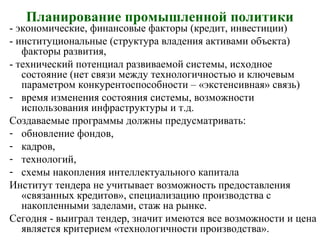 Планирование промышленной политики
- экономические, финансовые факторы (кредит, инвестиции)
- институциональные (структура владения активами объекта)
факторы развития,
- технический потенциал развиваемой системы, исходное
состояние (нет связи между технологичностью и ключевым
параметром конкурентоспособности – «экстенсивная» связь)
- время изменения состояния системы, возможности
использования инфраструктуры и т.д.
Создаваемые программы должны предусматривать:
- обновление фондов,
- кадров,
- технологий,
- схемы накопления интеллектуального капитала
Институт тендера не учитывает возможность предоставления
«связанных кредитов», специализацию производства с
накопленными заделами, стаж на рынке.
Сегодня - выиграл тендер, значит имеются все возможности и цена
является критерием «технологичности производства».
 