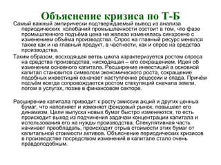 Объяснение кризиса по Т-Б
Самый важный эмпирически подтверждаемый вывод из анализа
периодических колебаний промышленности состоит в том, что фазе
промышленного подъёма цена на железо изменялась синхронно с
изменением объёма производства. Спрос на главный ресурс менялся
также как и на главный продукт, в частности, как и спрос на средства
производства.
Таким образом, восходящая ветвь цикла характеризуется ростом спроса
на средства производства, нисходящая – его сокращением. Идея об
изменении основного капитала. Расширение инвестиций в основной
капитал становится символом экономического роста, сокращение
подобных инвестиций означает наступление рецессии и спада. Причём
подъём всегда сопровождается ростом спекуляций сначала земли,
потом в услугах, позже в финансовом секторе.
Расширение капитала приводит к росту эмиссии акций и других ценных
бумаг, что наполняет и изменяет фондовый рынок, повышает его
динамизм. Цели выпуска новых бумаг быстро изменяются, то есть
происходит выход из подчинения задачам концентрации капитала и
использования его на нужды производства. Спекулятивная часть
начинает преобладать, происходит отрыв стоимости этих бумаг от
капитальной стоимости активов. Объяснение периодических кризисов
в производстве посредством изменений в капитале стало очень
правдоподобным.
 