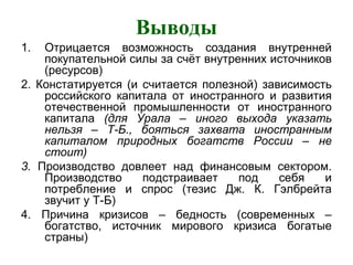 Выводы
1. Отрицается возможность создания внутренней
покупательной силы за счёт внутренних источников
(ресурсов)
2. Констатируется (и считается полезной) зависимость
российского капитала от иностранного и развития
отечественной промышленности от иностранного
капитала (для Урала – иного выхода указать
нельзя – Т-Б., бояться захвата иностранным
капиталом природных богатств России – не
стоит)
3. Производство довлеет над финансовым сектором.
Производство подстраивает под себя и
потребление и спрос (тезис Дж. К. Гэлбрейта
звучит у Т-Б)
4. Причина кризисов – бедность (современных –
богатство, источник мирового кризиса богатые
страны)
 