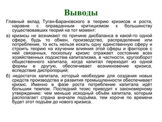 Выводы
Главный вклад Туган-Барановского в теорию кризисов и роста,
наравне с оправданным критицизмом к большинству
существовавших теорий на тот момент:
а) кризисы не возникают по причине дисбаланса в какой-то одной
сфере, будь то обмен, производство, распределение или
потребление, то есть нельзя искать одну единственную сферу и
строить теорию на изучении влияния этой сферы и факторов с
ней связанных, поскольку кризис отражает состояние всех
хозяйственных подсистем капитализма, в частности, кругооборот
общественного капитала, когда капитал переходит из одной
формы в другую, обеспечивает возникновение кризиса,
вследствие диспропорций;
б) недостаток капитала, который необходим для создания новых
средств производства и развития промышленности обеспечивает
кризис. Именно в фазе роста потребление капитала идёт
большим темпом. Последний тезис приводит к закономерному
утверждению: чем меньше исходный объём капитала, которым
располагает страна вначале подъёма, тем короче по времени
будет этот подъём до нового кризиса.
 