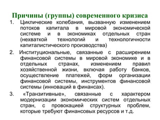 Причины (группы) современного кризиса
1. Циклические колебания, вызванную изменением
потоков капитала в мировой экономической
системе и в экономиках отдельных стран
(нехваткой технологий и технологичности
капиталистического производства)
2. Институциональные, связанные с расширением
финансовой системы в мировой экономике и в
отдельных странах, изменением правил
хозяйственной жизни, включая работу банков,
осуществление платежей, форм организации
финансовой системы, инструментов финансовой
системы (инноваций в финансах).
3. «Транзитивные», связанные с характером
модернизации экономических систем отдельных
стран, с провокацией структурных проблем,
которые требуют финансовых ресурсов и т.д.
 