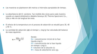  Las muestras se pipetearon del matraz a intervalos apropiados de tiempo.
 La absorbancia del β- caroteno fue medido dos veces para cada muestra
usando un espectrofotómetro (Modelo Genesys 20; Thermo Spectronic Co.,
USA) a 446 nm de longitud de onda.
 El efecto de la temperatura en el proceso de adsorción se estudió para 30, 40
y 50 ◦C.
 La cantidad de adsorción (qt) al tiempo t, (mg/g) fue calculada del balance
de masa siguiente:
Donde:
C0 = concentracion inicial de la fase
líquida (mg/l)
Ct = concentración de la fase líquida
en tiempo t (mg/l)
V =volumen de la solución (l)
W = masa de adsorbente seco (g).
 
