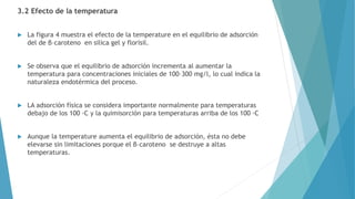 3.2 Efecto de la temperatura
 La figura 4 muestra el efecto de la temperature en el equilibrio de adsorción
del de β–caroteno en silica gel y florisil.
 Se observa que el equilibrio de adsorción incrementa al aumentar la
temperatura para concentraciones iniciales de 100–300 mg/l, lo cual indica la
naturaleza endotérmica del proceso.
 LA adsorción física se considera importante normalmente para temperaturas
debajo de los 100 ◦C y la quimisorción para temperaturas arriba de los 100 ◦C
 Aunque la temperature aumenta el equilibrio de adsorción, ésta no debe
elevarse sin limitaciones porque el β–caroteno se destruye a altas
temperaturas.
 