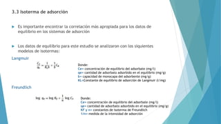 3.3 Isoterma de adsorción
 Es importante encontrar la correlación más apropiada para los datos de
equilibrio en los sistemas de adsorción
 Los datos de equilibrio para este estudio se analizaron con los siquientes
modelos de isotermas:
Langmuir
Freundlich
Donde:
Ce= concentración de equilibrio del adsorbate (mg/l)
qe= cantidad de adsorbato adsorbido en el equilibrio (mg/g)
b= capacidad de monocapa del adsorbente (mg/g)
KL=Constante de equilibrio de adsorción de Langmuir (l/mg)
Donde:
Ce= concentración de equilibrio del adsorbate (mg/l)
qe= cantidad de adsorbato adsorbido en el equilibrio (mg/g)
KF y n= constantes de isoterma de Freundlich
1/n= medida de la intensidad de adsorción
 