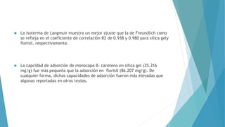  La isoterma de Langmuir muestra un mejor ajuste que la de Freundlich como
se refleja en el coeficiente de correlación R2 de 0.938 y 0.980 para silica gely
florisil, respectivamente.
 La capcidad de adsorción de monocapa β- caroteno en silica gel (25.316
mg/g) fue más pequeña que la adsorción en florisil (86.207 mg/g). De
cualquier forma, dichas capacidades de adsorción fueron más elevadas que
algunas reportadas en otros textos.
 