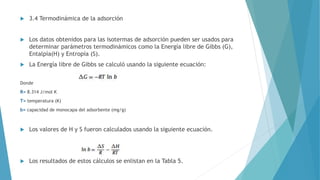  3.4 Termodinámica de la adsorción
 Los datos obtenidos para las isotermas de adsorción pueden ser usados para
determinar parámetros termodinámicos como la Energía libre de Gibbs (G),
Entalpía(H) y Entropía (S).
 La Energía libre de Gibbs se calculó usando la siguiente ecuación:
Donde
R= 8.314 J/mol K
T= temperatura (K)
b= capacidad de monocapa del adsorbente (mg/g)
 Los valores de H y S fueron calculados usando la siguiente ecuación.
 Los resultados de estos cálculos se enlistan en la Tabla 5.
 