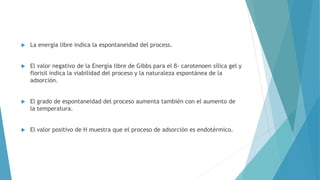  La energía libre indica la espontaneidad del process.
 El valor negativo de la Energía libre de Gibbs para el β- carotenoen sílica gel y
florisil indica la viabilidad del proceso y la naturaleza espontánea de la
adsorción.
 El grado de espontaneidad del proceso aumenta también con el aumento de
la temperatura.
 El valor positivo de H muestra que el proceso de adsorción es endotérmico.
 