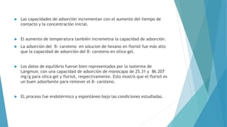  Las capacidades de adsorción incrementan con el aumento del tiempo de
contacto y la concentración inicial.
 El aumento de temperatura también incremetna la capacidad de adsorción.
 La adsorción del β- caroteno en solucion de hexano en florisil fue más alto
que la capacidad de adsorción del β- caroteno en silica gel.
 Los datos de equilibrio fueron bien representados por la isoterma de
Langmuir, con una capacidad de adsorción de monocapa de 25.31 y 86.207
mg/g para silica gel y florisil, respectivamente. Esto mostró que el florisil es
un buen adsorbente para remover el β- caroteno.
 EL proceso fue endotérmico y espontáneo bajo las condiciones estudiadas.
 