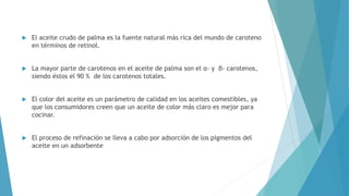  El aceite crudo de palma es la fuente natural más rica del mundo de caroteno
en términos de retinol.
 La mayor parte de carotenos en el aceite de palma son el α- y β- carotenos,
siendo éstos el 90 % de los carotenos totales.
 El color del aceite es un parámetro de calidad en los aceites comestibles, ya
que los consumidores creen que un aceite de color más claro es mejor para
cocinar.
 El proceso de refinación se lleva a cabo por adsorción de los pigmentos del
aceite en un adsorbente
 