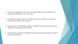  Uno de los componentes de color más importantes que es removido en el
proceso de refinación es el β- caroteno
 El presente estudio se basó en la adsorción del β- caroteno en silica gel y
florisil de una solución de n-hexano
 Se determinó la factibilidad de aplicar modelos de isotermas comunes para
representar la adsorción del proceso.
 Se calcularon los datos termodinámicos de adsorción para entender mejor el
proceso de adsorción.
 
