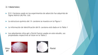 2.1 Materiales:
 El β –Caroteno usado en los experimentos de adsorción fue adquirido de
Sigma–Aldrich (M) Pte. Ltd.
 La estructura química del β- caroteno se muestra en la Figura 1
 La información de identificación del β- caroteno está dada en la Tabla 1
 Los adsorbentes silica gel y florisil fueron usados en este estudio, sus
propiedades respectivas se listan en la Tabla 2
FlorisilSílica
gel
 