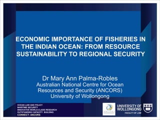ECONOMIC IMPORTANCE OF FISHERIES IN
THE INDIAN OCEAN: FROM RESOURCE
SUSTAINABILITY TO REGIONAL SECURITY
Dr Mary Ann Palma-Robles
Australian National Centre for Ocean
Resources and Security (ANCORS)
University of Wollongong
OCEAN LAW AND POLICY
MARITIME SECURITY
INNOVATIVE WORLD-CLASS RESEARCH
OUTSTANDING CAPACITY BUILDING
CONNECT: ANCORS
 