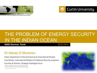 Curtin University is a trademark of Curtin University of Technology
CRICOS Provider Code 00301J
IONS Seminar, Perth
THE PROBLEM OF ENERGY SECURITY
IN THE INDIAN OCEAN
26.03.2014
School of Media, Culture and Creative Arts
Dr Alexey D Muraviev
Head, Department of Social Sciences & International Studies
Coordinator, International Relations & National Security programs
Founder & Director, Strategic Flashlight forum
 