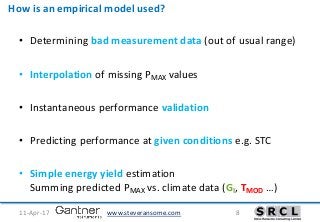 www.steveransome.com11-Apr-17 8
How is an empirical model used?
• Determining bad measurement data (out of usual range)
• Interpolation of missing PMAX values
• Instantaneous performance validation
• Predicting performance at given conditions e.g. STC
• Simple energy yield estimation
Summing predicted PMAX vs. climate data (GI, TMOD …)
 