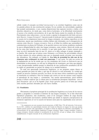 PORTA LINGUARUM                                                                          Nº 19, enero 2013


sabido vender el concepto movilidad internacional y su correlato lingüístico como uno de

han acatado sumisamente, o casi, cuantas disposiciones han supuesto recortes y trabas a los

el acceso a los estudios universitarios, de lo que dan buena cuenta los estudios de Maestro.
Precisamente estas reducciones, y no me resisto a apuntar la desaparición del título universi-
tario Maestro: Lengua Extranjera15, han provocado la lucha por nuevos contextos académicos

titulaciones, puesto que muchísimos créditos habían sido eliminados con la desaparición de
carreras como Maestro: Lengua extranjera. Esto es, al faltar los créditos que sustentaban las
contrataciones en plazas de Filología, se ha querido renovar este terreno académico mediante
la nueva obligatoriedad de saber una lengua extranjera, como mínimo. Quizá ahí resida una
de las caras más lacerantes de la cuestión: lo que antes podía más o menos cursarse para
tener un nivel intermedio bajo de una LE, ahora se lo debe sufragar el propio alumnado y
su familia. Me consta que en países como Alemania o en Polonia las universidades ofrecen
un buen número de cursos gratuitos para que su alumnado pueda solventar esas necesida-
                                                Esa falta de gratuidad ha sido uno de los
elementos más rechinantes en todo este panorama. Y con razón. En toda esa cocina de
la implantación me las he tenido que ver con estudiantes del Grado en Enfermería que no
disimulaban su descontento, no sólo por la obligación de examinarse, por tener que pagarlo,

en inglés no garantizaba un puesto de trabajo en la sanidad británica.
     En toda esta apasionada instauración lingüística, yo me pregunto cuánto dinero se

cuando un proceso comienza necesita, eso dicen, de una masa crítica cuantitativa que luego
se transforme en cualitativa. Pero los tiempos que corren no son tan serenos como requiere
el aprendizaje de una lengua y –ciertamente– hay mucho apresuramiento, quizá también
porque el dinero explícito que se abona para la acreditación presupone falazmente –con no
poca frecuencia– que ya se ha logrado: pago, luego apruebo, parece ser el lema que campa
entre muchas personas afectadas por esta nueva medida.

3.3. Finalidades


grados y posgrados es constatar el dominio de una lengua extranjera. Ya se han observado
hipotéticos propósitos, más encubiertos, como el de conseguir créditos de carga docente

instancias superiores al ver la ocasión de facturar euros para las esquilmadas arcas universi-

      15
                                                                                                            -
bre de 2011, establece las especialidades docentes del Cuerpo de Maestros al asignar las áreas que pueden
impartir quienes posean cada especialidad y al regular la forma de adquirir las diferentes especialidades. El
reconocimiento de las especialidades lingüísticas (Lengua extranjera: Inglés, Lengua extranjera: Francés y
Lengua extranjera: Alemán) mediante la acreditación de un nivel B2, sin que se indique cómo. fortalecerá




248
 