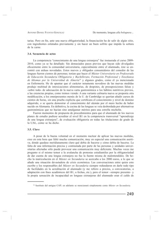 ANTONIO DANIEL FUENTES GONZÁLEZ                                De momento, lenguas alla bolognese...



con ingredientes enlatados previamente y sin hacer un buen sofrito que impida la soltura
de la carne.

3.4. Secuencia de actos

      La competencia “conocimiento de una lengua extranjera” fue instaurada el curso 2009-
2010, como ya se ha detallado. Sin demasiados pasos previos que hayan sido divulgados
                                                                                           -
contró con arduas novedades. Estos nuevos y obligados consumidores del comedor de las
lenguas fueron cientos de personas; tenían que hacer el Máster Universitario en Profesorado
de Educación Secundaria Obligatoria y Bachillerato, Formación Profesional y Enseñanza
de Idiomas por la Universidad de Almería16 y algunos grados, como el ya mencionado
en Enfermería. He de apuntar que el carácter netamente novedoso de las nuevas medidas
produjo multitud de intoxicaciones alimentarias, de despistes, de presuposiciones falsas y
-sobre todo- de adecuación de la nueva carta gastronómica a los hábitos nutritivos previos,
a las creencias propias, como iremos viendo. A una variante culinaria nueva se proponía otra


adquirido, o se quería demostrar el conocimiento del alemán por el mero hecho de haber

gastronómicas que no hacían sino amalgamar méritos para una estrella michelín.
     Fueron momentos de propuesta de procedimientos para que el alumnado de los nuevos
planes de estudio pudiese acreditar el nivel B1 en la competencia transversal “aprendizaje
de una lengua extranjera”, de evaluación obligatoria en todas las titulaciones de grado de
la UAL, como se ha dicho.

3.5. Clave

      A pesar de la buena voluntad en el momento nuclear de aplicar las nuevas medidas,
creo en esta hora que faltó mucha comunicación, muy en especial una comunicación aserti-
va, donde quedase meridianamente claro qué debía de hacerse y cómo debía de hacerse. La
falta de una información precisa y contrastada por parte de las personas y unidades univer-

pregunto si el mismo temor a la avalancha de protestas estudiantiles por la obligatoriedad
de dar cuenta de una lengua extranjera no fue la fuente misma de malentendidos. De he-
cho la matriculación en el Máster en Secundaria se acercaba a los 2000 euros, a lo que se

escribe y los responsables del Máster en Secundaria siempre redundaron en darle todo tipo


la propia sensación de incapacidad en lenguas extranjeras del alumnado eran el caldo de


    16
         Sustituto del antiguo CAP; en adelante se mencionará simplemente como Máster en Secundaria.


                                                                                                249
 