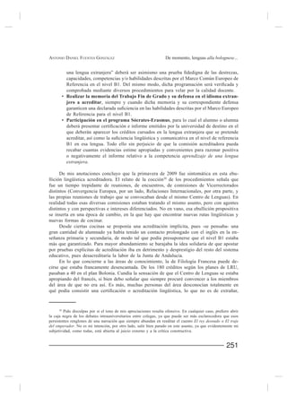 ANTONIO DANIEL FUENTES GONZÁLEZ                                  De momento, lenguas alla bolognese...


          una lengua
          capacidades, competencias y/o habilidades descritas por el Marco Común Europeo de

          comprobada mediante diversos procedimientos para velar por la calidad docente.
          Realizar la memoria del Trabajo Fin de Grado y su defensa en el idioma extran-
          jero a acreditar, siempre y cuando dicha memoria y su correspondiente defensa

          de Referencia para el nivel B1.
          Participación en el programa Sócrates-Erasmus, para lo cual el alumno o alumna

          que deberán aparecer los créditos cursados en la lengua extranjera que se pretende

          B1 en esa lengua. Todo ello sin perjuicio de que la comisión acreditadora pueda
          recabar cuantas evidencias estime apropiadas y convenientes para razonar positiva
          o negativamente el informe relativo a la competencia aprendizaje de una lengua
          extranjera.

      De mis anotaciones concluyo que la primavera de 2009 fue sintomática en esta ebu-
llición lingüística acreditadora. El relato de la cocción20
fue un tiempo trepidante de reuniones, de encuentros, de comisiones de Vicerrectorados
distintos (Convergencia Europea, por un lado, Relaciones Internacionales, por otra parte, y
las propias reuniones de trabajo que se convocaban desde el mismo Centro de Lenguas). En
realidad todas esas diversas comisiones estaban tratando el mismo asunto, pero con agentes
distintos y con perspectivas e intereses diferenciados. No en vano, esa ebullición propositiva
se inserta en una época de cambio, en la que hay que encontrar nuevas rutas lingüísticas y
nuevas formas de cocinar.
      Desde ciertas cocinas se proponía una acreditación implícita, pues -se pensaba- una
gran cantidad de alumnado ya había tenido un contacto prolongado con el inglés en la en-

más que garantizado. Para mayor abundamiento se barajaba la idea solidaria de que apostar
por pruebas explícitas de acreditación iba en detrimento y desprestigio del resto del sistema

     En lo que concierne a las áreas de conocimiento, la de Filología Francesa puede de-
cirse que estaba francamente desencantada. De los 180 créditos según los planes de LRU,
pasaban a 40 en el plan Bolonia. Cundía la sensación de que el Centro de Lenguas se estaba

del área de que no era así. Es más, muchas personas del área desconocían totalmente en




     20

la caja negra de los debates intrauniversitarios entre colegas, ya que puede ser más esclarecedora que esos
persistentes renglones de una narración que siempre abundan en reeditar el cuento El rey desnudo o El traje
del emperador. No es mi intención, por otro lado, salir bien parado en este asunto, ya que evidentemente mi
subjetividad, como todas, está abierta al juicio externo y a la crítica constructiva.


                                                                                                    251
 
