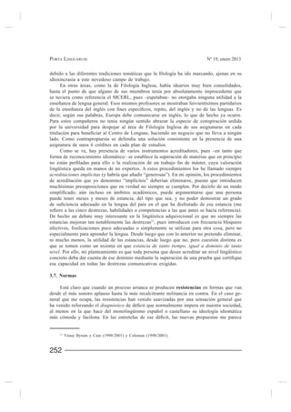 PORTA LINGUARUM                                                              Nº 19, enero 2013



idiosincrasia a este novedoso campo de trabajo.
     En otras áreas, como la de Filología Inglesa, había idearios muy bien consolidados,
hasta el punto de que alguno de sus miembros tenía por absolutamente improcedente que
se tuviera como referencia el MCERL, pues –espetaban– no otorgaba ninguna utilidad a la


decir, según sus palabras, Europa debe comunicarse en inglés, lo que de hecho ya ocurre.

por la universidad para despojar al área de Filología Inglesa de sus asignaturas en cada

lado. Como contrapropuesta se defendía una solución consistente en la presencia de una
asignatura de unos 6 créditos en cada plan de estudios.
     Como se ve, hay presencia de varios instrumentos acreditadores, pues –en tanto que
forma de reconocimiento idiomático– se establece la superación de materias que en principio

lingüística queda en manos de no expertos. A estos procedimientos los he llamado siempre
acreditaciones implícitas
de acreditación que yo denomino “implícitos” deberían eliminarse, puesto que introducen
muchísimas presuposiciones que en verdad no siempre se cumplen. Por decirlo de un modo

puede tener meses y meses de estancia, del tipo que sea, y no poder demostrar un grado


De hecho un debate muy interesante en la lingüística adquisicional es que no siempre las
estancias mejoran tan notablemente las destrezas21, pues introducen con frecuencia bloqueos
afectivos, fosilizaciones poco adecuadas o simplemente se utilizan para otra cosa, pero no
especialmente para aprender la lengua. Desde luego que con lo anterior no pretendo eliminar,
ni mucho menos, la utilidad de las estancias, desde luego que no, pero cuestión distinta es
que se tomen como un axioma en que estancia de tanto tiempo, igual a dominio de tanto
nivel. Por ello, mi planteamiento es que toda persona que desee acreditar un nivel lingüístico

esa capacidad en todas las destrezas comunicativas exigidas.

3.7. Normas

     Está claro que cuando un proceso arranca se producen resistencias en formas que van
desde el más sonoro aplauso hasta la más recalcitrante militancia en contra. En el caso ge-
neral que me ocupa, las resistencias han venido suavizadas por una sensación general que
ha venido reforzando el diagnóstico




     21
          Véase Byram y Cain (1998/2001) y Coleman (1998/2001).


252
 
