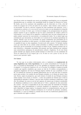 ANTONIO DANIEL FUENTES GONZÁLEZ                         De momento, lenguas alla bolognese...


que chocan contra un rompeolas que asocia ese paradigma monolingüista con un entramado
gramaticalista que yo considero casi ensamblado desde los tiempos de Dionisio de Tracia.
De hecho, una de las cuestiones más paradójicas que he observado en el día a día del
Centro de Lenguas de la UAL por parte de sus usuarios –tanto internos como externos a
la universidad– ha sido la coherente
comunicativas tendentes a la conversación interactiva junto con una demanda de evaluación
tendente a la forma. Es decir, que a la hora de indagar en las presuposiciones de nuestros
propios usuarios lo que se esperaba era que las clases comenzaran de verdad a cultivar la
conversación, y en el mejor de los supuestos a refrescarla, pero con una evaluación que no
podía contener ejercicios de conversación o de producción orales. No es desde luego una

lenguas. Muchas veces me he encontrado con quejas estudiantiles que protestaban por la
razón de que un profesor no daba apuntes, y al mismo tiempo, casi esos mismos estudiantes
se quejaban de que en otras asignaturas el profesorado daba apuntes. Yo barrunto muchas
veces que tanta falta de ese sentido común aristotélico es debida al triunfo sibilino de la
burocracia, que ha encontrado en la tecnología un aliado sin par. También considero que en
estas directrices y demandas encontradas está presente una lucha identitaria por mantener

puedo entender que algunas jóvenes puedan declarar en entrevistas con mis estudiantes de
Teoría de adquisición de las lenguas que a los 20 años no van a poner la boca de otra
manera para aprender inglés.

3.8. Género

     Yo creo que en un plazo relativamente corto se implantará un conglomerado de
salsas lingüísticas con varios ingredientes. En su sesión extraordinaria de 9 de junio de
2011, la Facultad de Humanidades de la UAL aprobaba un enigmático punto del día bajo
el epígrafe 2) Acreditación lingüística B1 en la Facultad. En realidad se trataba de decidir
o pactar que aquellos estudiantes que cursen un total de 24 créditos correspondientes a
asignaturas lingüísticas del área de Filología Inglesa tendrían de suyo acreditado el nivel
B1. En multitud de ocasiones he opinado públicamente que ese sería más bien el requisito


(ahora muchas veces Grado en Estudios…) como una academia de idiomas que te dará la

ello. Sin embargo, las cosas no son así, por supuesto, de manera que el número considerable
de abandonos académicos no ha venido dado por el “robo y captación de otras universida-
des vecinas”, sino por la incapacidad de una muy buena parte del alumnado de Filología
Inglesa para seguir adecuadamente el currículo académico de asignaturas en muy buena
parte impartidas en lengua inglesa. La pregunta natural es consiguientemente ¿por qué con
una presencia del idioma (o idiomas extranjeros) en el currículo de primaria, secundaria,




                                                                                       253
 