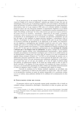 PORTA LINGUARUM                                                                  Nº 19, enero 2013


    En un proyecto que se me encargó desde la propia universidad y la Delegación Pro-
                                              22
                                                 mantenía que habían de darse una serie de
metodologías críticas para que el aprendizaje lingüístico en la universidad se desarrollase de

universitarios, tanto en lo que respecta al PDI como en lo referente también al alumnado,
ponían de relieve que esta innovación mediante el requerimiento lingüístico en un idioma
                                                                                             -
sitaria. Sin embargo, se decía que “las ideas reduccionistas que ignoran la riqueza intrínseca
del propio proceso de enseñanza / aprendizaje / adquisición de una lengua, ciertamente,
encuentran y deben encontrar en la universidad un buen cortafuegos.” Lamentablemente en
el desarrollo de ese plurilingüismo me he encontrado con decisiones estudiantiles que por
huir del inglés se han refugiado en lenguas próximas tipológica y culturalmente como el
italiano o el portugués, lo cual en principio es bastante loable, pero sin que haya mediado
ni un proceso consciente de aprendizaje, ni de adquisición, ni de estudio, con contestacio-
nes tan simpáticas y etnolingüísticas que formaban el plural de amico (it.) como *amicos
(cuando sería amici) o la escritura del fonema nasal palatal portugués /η/,
en port. *España (cuando sería Espanha). Y estamos hablando de exámenes acreditativos de
un nivel B1. Es decir que nos encontramos pertinazmente con una estrategia de evitación
a ultranza que ve las lenguas como un sufrimiento, me parece. Siempre nos encontramos
con esfuerzos ingentes muchas veces rimbombantemente burocratizados y ahora también
arropados por pomposos revestimientos tecnológicos que a la hora de la verdad insisten en


adolescentes peticiones gramaticales sobre la tercera personal del plural del verbo avoir o

por su parte tiene que ver con que, por ejemplo, en la clase de inglés el profesor ponga
una película, sin didactización alguna, de tal modo que cuando acaba la cinta, la clase se
                                                                          Lengua castellana y
Literatura, con recalcitrantes aprendizajes de tablas verbales que demandan memorísticamente
el futuro de subjuntivo (tanto el simple y el compuesto) para superar el examen.

                                                                    23
                                                                       . Que este conjun-
to de percepciones constituya un punto de partida innegociable no es pesimismo, porque

idiomas.


4. CONCLUSIONES         ENTRE DOS FUEGOS

     El panorama subjetivo que he procurado exponer puede enmendarse sólo si triunfa un
verdadero enfoque comunicativo, plurilingüe e intercultural en todas sus gamas, que tome

     22
                                      PLURILINGUAL: hacia una universidad plurilingüe. Universidad
de Almería. Documento interno. De cualquier manera, gustosamente enviaré el documento a toda persona
que esté interesada.
     23




254
 