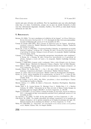 PORTA LINGUARUM                                                                 Nº 19, enero 2013


nuestro país para solventar este problema. Pero los ingredientes para una salsa plurilingüe
están muy a la mano. Cocinémoslos, porque con un poco de sentido humanista el plato

referencias de todo ello.


5. BIBLIOGRAFÍA
Bernaus, M. (2004). “Un nuevo paradigma en la didáctica de las lenguas”, en Glosas Didácticas.
       Revista Electrónica Internacional, 11: 3-13, descargado de http://www.um.es/glosasdidac-
       ticas/doc-es/02bernaus.pdf, acceso el 21 de noviembre de 2011.
Consejo de Europa (2001/2002). Marco Europeo de Referencia para las lenguas: Aprendizaje,
       enseñanza, evaluación. Madrid: Ministerio de Educación, Cultura y Deporte. Traducción
       del Instituto Cervantes.
Byram, M., y Cain, A. (1998/2001). “Civilisation/Estudios Culturales: un experimento en escuelas
       francesas e inglesas”, in Byram, M., y Fleming, M. (eds.). Perspectivas interculturales en
       el aprendizaje de idiomas. Enfoques a través del teatro y la etnografía. Madrid: Cambridge
       University Press, 38-50.

       in Byram, M., y Fleming, M. (eds.) Perspectivas interculturales en el aprendizaje de
       idiomas. Enfoques a través del teatro y la etnografía. Madrid: Cambridge University
       Press, 51-81.
                        Lenguaje, poder y pedagogía. Niños y niñas bilingües entre dos fuegos.
       Madrid: Morata / Ministerio de Educación, Cultura y Deporte. Trad. de Pablo Manzano.

       Porta Linguarum, 10: 110-114.
                                                                        Didáctica de las lenguas
       modernas: Competencia plurilingüe e intercultural. Madrid: Editorial Síntesis.
                     Observación participante. Madrid: Centro de Investigaciones Sociológicas.
                                                                                                 -
       rez, Y. (eds.) (1974). Antología de estudios de etnolingüística y sociolingüística. México:
       UNAM, 48-89.
Izquierdo Collado                     Max Weber: precedentes y claves metodológicas. Cuenca:
       Universidad de Castilla La Mancha.
                                                                                        Barcelona:
       Horsori.

        Carmona, M. (2009). “Adecuación de los libros de texto al Marco Común Europeo de
        Referencia para las Lenguas (MCERL)”, en Porta Linguarum, 11: 189-206.
Slagter, P. (1979/2007): Un nivel umbral. Consejo de Europa. En marcoELE. Revista de didáctica
        ELE, 5, descargado de http://www.marcoele.com/num/5/nivel_umbral.pdf, acceso el 21 de
        noviembre de 2011.
                                                                Porta Linguarum, 1: 1-30.


                                                        Porta Linguarum, 11: 51-64.
Weber, M. (1904/2009). La “objetividad” del conocimiento en la ciencia social y en la política
       social                                         .


256
 