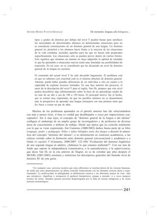 ANTONIO DANIEL FUENTES GONZÁLEZ                                  De momento, lenguas alla bolognese...


         tipos y grados de dominio por debajo del nivel T pueden bastar para satisfacer
         las necesidades de determinados alumnos en determinadas situaciones pero no
         se consideran constituyentes de un dominio general de una lengua. Un dominio
         general les permitirá a los alumnos hacer frente a la mayoría de las situaciones
         de la vida cotidiana, incluidas aquellas para las que no hayan sido preparados


         lo que ha aprendido a situaciones nuevas serán muy limitadas sus posibilidades de
         expresión. En tal caso, no se considerará que ha alcanzado un nivel de dominio
         general de la lengua en cuestión.

         El contenido del actual nivel T ha sido discutido largamente. El problema está
         en que no sabemos con exactitud cuál es el mínimo absoluto de dominio general.
         Además, puede haber grandes diferencias de un individuo a otro en cuanto a la
         capacidad de explotar recursos limitados. En una fase anterior del proyecto, el

         podría describirse algo arbitrariamente sobre la base de un aprendizaje medio de

         que se estimó muy importante, de que los posibles alumnos no se desanimaran
         ante la perspectiva de aprender una lengua extranjera con una primera meta que


     Muchos de los problemas apuntados en el párrafo anterior han ido solucionándose
con más o menos éxito, si bien es verdad que desdibujados a veces por imprecisiones con-
ceptuales4. Sin ir más lejos, el concepto de “dominio general de la lengua o del idioma”

áreas de conocimiento o ámbitos de trabajo. Desde una óptica que no coincide totalmente

Lenguaje, poder y pedagogía. Niños y niñas bilingües entre dos fuegos a discutir la natura-
leza del concepto “dominio del idioma”, a su delimitación en contextos académicos, a las
críticas vertidas sobre la distinción entre dominio general conversacional y académico o a
titular el capítulo V (Cummins, 2000/2007: 132-160) “Evaluación del dominio lingüístico
de una segunda lengua en adultos: ¿Sabemos lo que estamos midiendo?”. Con ese mar de


MCERL (2001/2002) orientara y sintetizara los descriptores generales del llamado nivel de
dominio B1 de esta guisa:


     4

de modo que estos planteamientos no deben coincidir tiránicamente con las llamadas ciencias duras o expe-
rimentales. La multivocidad, la ambigüedad, la deliberación creativa y los diferentes puntos de vista –más

exentos de razón– abunden quienes procuren desprestigiarla por la falta de recetas milagrosas y de cierta
armonía terminológica.


                                                                                                   241
 