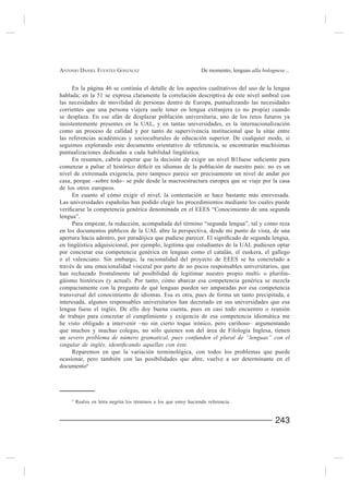 ANTONIO DANIEL FUENTES GONZÁLEZ                                     De momento, lenguas alla bolognese...


      En la página 46 se continúa el detalle de los aspectos cualitativos del uso de la lengua
hablada; en la 51 se expresa claramente la correlación descriptiva de este nivel umbral con
las necesidades de movilidad de personas dentro de Europa, puntualizando las necesidades
corrientes que una persona viajera suele tener en lengua extranjera (o no propia) cuando
se desplaza. En ese afán de desplazar población universitaria, uno de los retos futuros ya
insistentemente presentes en la UAL, y en tantas universidades, es la internacionalización
como un proceso de calidad y por tanto de supervivencia institucional que la sitúe entre
las referencias académicas y socioculturales de educación superior. De cualquier modo, si
seguimos explorando este documento orientativo de referencia, se encontrarán muchísimas
puntualizaciones dedicadas a cada habilidad lingüística.


nivel de extremada exigencia, pero tampoco parece ser precisamente un nivel de andar por
casa, porque –sobre todo– se pide desde la macroestructura europea que se viaje por la casa
de los otros europeos.
     En cuanto al cómo exigir el nivel, la contestación se hace bastante más enrevesada.


lengua”.

en los documentos públicos de la UAL abre la perspectiva, desde mi punto de vista, de una

en lingüística adquisicional, por ejemplo, legitima que estudiantes de la UAL pudiesen optar

o el valenciano. Sin embargo, la racionalidad del proyecto de EEES se ha concretado a
través de una emocionalidad visceral por parte de no pocos responsables universitarios, que
han rechazado frontalmente tal posibilidad de legitimar nuestro propio multi- o plurilin-
güismo históricos (y actual). Por tanto, cómo abarcar esa competencia genérica se mezcla
compactamente con la pregunta de qué lenguas pueden ser amparadas por esa competencia
transversal del conocimiento de idiomas. Esa es otra, pues de forma un tanto precipitada, e
interesada, algunos responsables universitarios han decretado en sus universidades que esa
lengua fuese el inglés. De ello doy buena cuenta, pues en casi todo encuentro o reunión
de trabajo para concretar el cumplimiento y exigencia de esa competencia idiomática me

que muchos y muchas colegas, no sólo quienes son del área de Filología Inglesa, tienen
un severo problema de número gramatical, pues confunden el plural de “lenguas” con el

     Reparemos en que la variación terminológica, con todos los problemas que puede
ocasionar, pero también con las posibilidades que abre, vuelve a ser determinante en el
documento6




     6
         Realzo en letra negrita los términos a los que estoy haciendo referencia.


                                                                                                   243
 