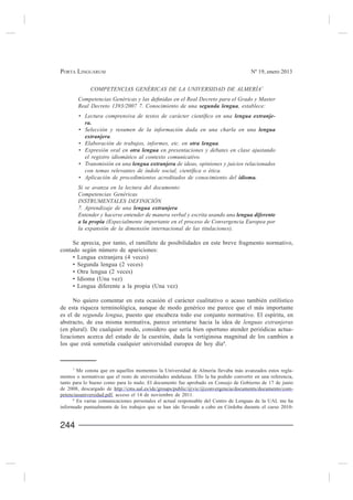 PORTA LINGUARUM                                                                        Nº 19, enero 2013


             COMPETENCIAS GENÉRICAS DE LA UNIVERSIDAD DE ALMERÍA7

         Real Decreto 1393/2007 7. Conocimiento de una                           , establece:
                                                                                                 -


                      .
                                                                  .
                                           en presentaciones y debates en clase ajustando
           el registro idiomático al contexto comunicativo.
                                                 de ideas, opiniones y juicios relacionados



         Si se avanza en la lectura del documento:
         Competencias Genéricas
         INSTRUMENTALES DEFINICIÓN
         7. Aprendizaje de una
         Entender y hacerse entender de manera verbal y escrita usando una
                     (Especialmente importante en el proceso de Convergencia Europea por
         la expansión de la dimensión internacional de las titulaciones).

     Se aprecia, por tanto, el ramillete de posibilidades en este breve fragmento normativo,
contado según número de apariciones:




     No quiero comentar en esta ocasión el carácter cualitativo o acaso también estilístico
de esta riqueza terminológica, aunque de modo genérico me parece que el más importante
es el de segunda lengua, puesto que encabeza todo ese conjunto normativo. El espíritu, en
abstracto, de esa misma normativa, parece orientarse hacia la idea de lenguas extranjeras
(en plural). De cualquier modo, considero que sería bien oportuno atender periódicas actua-
lizaciones acerca del estado de la cuestión, dada la vertiginosa magnitud de los cambios a
los que está sometida cualquier universidad europea de hoy día 8.



     7
       Me consta que en aquellos momentos la Universidad de Almería llevaba más avanzados estos regla-
mentos o normativas que el resto de universidades andaluzas. Ello la ha podido convertir en una referencia,

de 2008, descargado de http://cms.ual.es/idc/groups/public/@vic/@convergencia/documents/documento/com-
petenciasuniversidad.pdf, acceso el 14 de noviembre de 2011.
      8
        En varias comunicaciones personales el actual responsable del Centro de Lenguas de la UAL me ha
informado puntualmente de los trabajos que se han ido llevando a cabo en Córdoba durante el curso 2010-


244
 