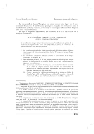 ANTONIO DANIEL FUENTES GONZÁLEZ                                     De momento, lenguas alla bolognese...


     La Universidad de Almería9 ha optado –en primer pero no único lugar– por el reco-


entre otras varias instituciones.
     He aquí un fragmento representativo del documento de la UAL en relación con el
modo de acreditación10:

                     ACREDITACIÓN DE LA COMPETENCIA “APRENDIZAJE
                              DE UNA LENGUA EXTRANJERA”



          aprovechamiento, sean del tipo que sean.

          1. Los estudiantes de todas las titulaciones de grado deberán acreditar obligato-
             riamente, para la obtención de su título, el nivel B1 o superior de una lengua
             extranjera.
          2. Los estudiantes extranjeros deberán acreditar el conocimiento de la lengua
             castellana11 en un nivel B1.12
          3. La acreditación del nivel B1 de una lengua extranjera deberá hacerse previa-

              siguientes procedimientos:
              3.1. Examen de acreditación de nivel. La Universidad de Almería a través
                    de su Centro de Lenguas realizará todos los años una convocatoria de

                   referidas pruebas será apto o no apto.
              3.2. Cursar y aprobar los créditos de enseñanza de un idioma en el Plan de
                   Estudios13 que así lo establezca la orden ministerial respectiva o el acuerdo
                   andaluz del 75%, y que impliquen alcanzar un nivel B1 o superior.



     9
          En documento denominado

      10
         Descargado de http://cms.ual.es/idc/groups/public/@vic/@convergencia/documents/documento/segun-
doidioma.pdf, acceso el 25 de junio de 2011).
     11

inoportuno exigir alguna competencia explícita en la propia lengua castellana a los estudiantes no extranjeros.

en particular cuando esas competencias son observadas en estudiantes que no cursan carreras humanísticas
o de letras.
      12
         En cualquier caso, me parecería mucho más sensato exigir un nivel de B1 a estudiantes extranjeros

     13
       En este particular, en cambio, me mostré en contra. En general, no parece que la superación acadé-
mica de las asignaturas de las carreras universitarias, tal y como están planteadas todavía en la actualidad,


por excesiva, entiendo yo, es que el alumnado en posesión de titulaciones como Filología Inglesa, Alemana,
Eslava, Árabe o Francesa, por ejemplo, no esté exento de realizar una prueba de acreditación para acceder


                                                                                                        245
 