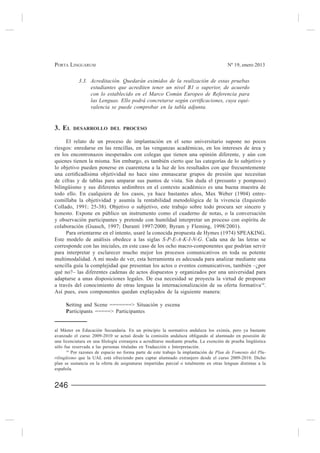 PORTA LINGUARUM                                                                          Nº 19, enero 2013


            3.3. Acreditación. Quedarán eximidos de la realización de estas pruebas
                 estudiantes que acrediten tener un nivel B1 o superior, de acuerdo
                 con lo establecido en el Marco Común Europeo de Referencia para
                                                                                  -
                 valencia se puede comprobar en la tabla adjunta.


3. EL    DESARROLLO DEL PROCESO

     El relato de un proceso de implantación en el seno universitario supone no pocos
riesgos: enredarse en las rencillas, en las venganzas académicas, en los intereses de área y
en los encontronazos inesperados con colegas que tienen una opinión diferente, y aún con
quienes tienen la misma. Sin embargo, es también cierto que las categorías de lo subjetivo y
lo objetivo pueden ponerse en cuarentena a la luz de los resultados con que frecuentemente

de cifras y de tablas para amparar sus puntos de vista. Sin duda el (presunto y pomposo)
bilingüismo y sus diferentes urdimbres en el contexto académico es una buena muestra de
                                                                                       -
comillaba la objetividad y asumía la rentabilidad metodológica de la vivencia (Izquierdo

honesto. Expone en público un instrumento como el cuaderno de notas, o la conversación
y observación participantes y pretende con humildad interpretar un proceso con espíritu de


Este modelo de análisis obedece a las siglas S-P-E-A-K-I-N-G. Cada una de las letras se
corresponde con las iniciales, en este caso de los ocho macro-componentes que podrían servir
para interpretar y esclarecer mucho mejor los procesos comunicativos en toda su potente
multimodalidad. A mi modo de ver, esta herramienta es adecuada para analizar mediante una
sencilla guía la complejidad que presentan los actos o eventos comunicativos, también –¿por
qué no?– las diferentes cadenas de actos dispuestos y organizados por una universidad para
adaptarse a unas disposiciones legales. De esa necesidad se proyecta la virtud de proponer
a través del conocimiento de otras lenguas la internacionalización de su oferta formativa 14.
Así pues, esos componentes quedan explayados de la siguiente manera:

     Setting and Scene =======> Situación y escena
     Participants =====> Participantes


al Máster en Educación Secundaria. En un principio la normativa andaluza los eximía, pero ya bastante
avanzado el curso 2009-2010 se actuó desde la comisión andaluza obligando al alumnado en posesión de

sólo fue reservada a las personas tituladas en Traducción e Interpretación.
      14
         Por razones de espacio no forma parte de este trabajo la implantación de Plan de Fomento del Plu-
rilingüismo que la UAL está ofreciendo para captar alumnado extranjero desde el curso 2009-2010. Dicho
plan se sustancia en la oferta de asignaturas impartidas parcial o totalmente en otras lenguas distintas a la




246
 
