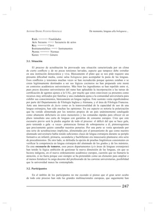 ANTONIO DANIEL FUENTES GONZÁLEZ                            De momento, lenguas alla bolognese...


     Ends =====> Finalidades
     Acts Secuens ===> Secuencia de actos
     Key =====> Clave
     Instrumentalities ===> Instrumentos
     Norms =====> Normas
     Genre

3.1. Situación

     El proceso de acreditación ha provocado una situación caracterizada por un clima

en una institución democrática y viva. Básicamente el plato que se nos pide requiere una
                                       bolognesa

creen legítimamente destinados a ser sus lógicos cocineros no han preparado este menú
en contextos académicos universitarios. Más bien los ingredientes se han repelido entre sí,
pues pocos docentes universitarios del ramo han aplaudido la incorporación a las tareas de

recursos muy utilizados por familias y una ciudadanía ajena a la comunidad universitaria para

por parte del Departamento de Filología Inglesa y Alemana, y el área de Filología Francesa.
Ante una innovación de facto como es la transversalidad de la capacidad de uso de una
lengua extranjera, han sido muchas las opiniones. En ese aspecto es notoria la polarización
que ha venido alimentada por los temores propios de un país unánimemente catalogado

plazo inmediato una carta de lenguas con garantías de consumo europeo. Creo que este

pero teniendo a gala –a veces– pintorescas formas de sobreponerse a él, pintoresquismo

una serie de acreditaciones implícitas, alimentadas por el pensamiento de que como nuestro

formativo en infantil, primaria, secundaria y bachillerato era innecesario plantearse otra serie
de procedimientos. De otro lado, se defendía la opción de pruebas lingüísticas consistentes en

En este escenario de temores, esos pocos departamentos (y/o áreas de lenguas extranjeras)
han tenido la lógica ambición de gestionar la nueva dimensión de las lenguas, sin que se
hiciera indigesta, en el nuevo ordenamiento académico europeo, cuestión que no llamaría la
atención, si no fuera porque casi siempre se ha pretendido como un elemento para ampliar o
al menos fortalecer la carga docente del profesorado de las carreras universitarias, posibilidad
que la universidad nunca ha contemplado.

3.2. Participantes

     En el ámbito de los participantes no me escondo si pienso que el gran actor oculto
de todo este proceso han sido las grandes multinacionales europeas, que sagazmente han


                                                                                          247
 