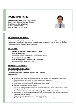 MOHMMAD TARIQ
Residential Address: DWTC Staff Complex,
Ras Al-Khor, Dubai, United Arab Emirates.
Email:tariqmohd.tariq@yahoo.in
Mobile:+971-528097045
Date of Birth: 15th
July, 1992
PROFESSIONAL SUMMARY:
A self-motivated hospitality professional that have considerable experience of Housekeeping
Coordinator & Housekeeping Attendant. My experience carries more than 03 years in hospitality
industry with 05 Star Suites & Hotel Apartments.
EDUCATION:
Master of Business Administration, 2015
Hotel Management
International Institute of Management & Tech Studies (IIMTS)
Bachelor of Science, 2012
Hotel Management, Catering Tech & Tourism.
Punjab Technical University (PTU)
WORKING EXPERIENCE:
HOUSEKEEPING DEPARTMENT
Housekeeping Coordinator
Chelsea Tower Suites & Apartments (October 2015 - Present)
Responsibilities:
 Coordinate and provide administrative support to all areas of the Housekeeping department.
 Maintain all employee records within the Housekeeping department.
 Perform various duties pertaining to departmental scheduling, payroll and purchasing.
 Oversee the day-to-day operation of the Housekeeping office.
 Excellent knowledge of OPERA v5 PMS.
 Monitoring and controlling housekeeping tasks, such as lost and found, key control and security
emergency procedures.
 Type correspondence, memos and reports assigned and distribute accordingly.
 Responsible for taking calls from the hotel guests and ensuring that their requests/problems are
handled as soon as possible.
 Helps in maintaining the store room in the Housekeeping.
 To inform Security of any emergencies brought to Housekeeping attention.
 