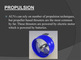 PROPULSION
 AUVs can rely on number of propulsion techniques,
but propeller based thrusters are the most common
by far. These thrusters are powered by electric motor
which is powered by batteries.
 