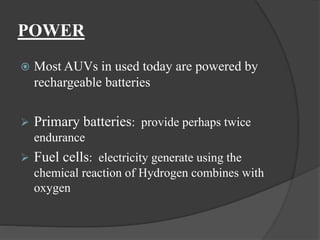 POWER
 Most AUVs in used today are powered by
rechargeable batteries
 Primary batteries: provide perhaps twice
endurance
 Fuel cells: electricity generate using the
chemical reaction of Hydrogen combines with
oxygen
 