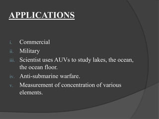 APPLICATIONS
i. Commercial
ii. Military
iii. Scientist uses AUVs to study lakes, the ocean,
the ocean floor.
iv. Anti-submarine warfare.
v. Measurement of concentration of various
elements.
 