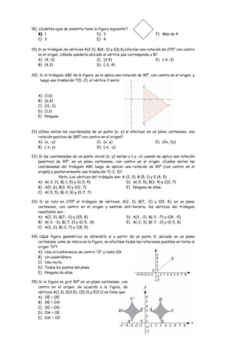 3 
18) ¿Cuántos ejes de simetría tiene la figura siguiente’? 
BA)) 1 
C) 2 
D) 3 
E) 4 
F) Más de 4 
19) Si un triángulo de vértices A(2,3), B(4,-3) y C(6,6) efectúa una rotación de 270° con centro 
en el origen, ¿dónde quedaría ubicado el vértice que corresponde a B? 
A) (4,-3) 
C) (3,4) 
B) (4,3) 
D) (-3,-4) 
E) (-4,-3) 
20) Si al triángulo ABC de la figura, se le aplica una rotación de 90°, con centro en el origen, y 
luego una traslación T(5,-2), el vértice C sería: 
A) (1,6) 
B) (6,4) 
C) (11,-3) 
D) (1,1) 
E) Ninguna 
21) ¿Cómo varían las coordenadas de un punto (x, y) al efectuar en un plano cartesiano, una 
rotación positiva de 180º con centro en el origen? 
A) (x, -y) 
C) (x, y) 
B) (-x, y) 
D) (-x, -y) 
E) (2x, 2y) 
22) Si las coordenadas de un punto inicial (x, y) varían a (-y, x) cuando se aplica una rotación 
(positiva) de 90º, en un plano cartesiano, con centro en el origen. ¿Cuáles serían las 
coordenadas del triángulo ABC luego de aplicar una rotación de 90º (con centro en el 
origen) y posteriormente una traslación T(-2, 3)? 
Nota: Los vértices del triángulo son: A (2, 3), B (5, 1) y C (4, 5). 
A) A(-3, 2), B(-1, 5) y C(-5, 4) 
B) A(0, 6), B(3, 4) y C(2, 7) 
C) A(-5, 5), B(-3, 8) y C(-7, 7) 
D) A(-5, 5), B(3, 4) y C(2, 7) 
E) Ninguna de ellas. 
23) Si se rota en 270º el triángulo de vértices: A(2, 3), B(7, -2) y C(5, 8), en un plano 
cartesiano, con centro en el origen y sentido anti-horario, los vértices del triángulo 
resultante son : 
A) A(2, 3), B(7, -2) y C(5, 8) 
D) A(3, -2), B(-2, -7) y C(8, -5) 
B) A(-2, -3), B(-7, 2) y C(-5, -8) 
E) A(-2, 3), B(-7, -2) y C(-5, 8) 
C) A(3, 2), B(-2, 7) y C(8, 5) 
24) ¿Qué figura geométrica se obtendría si a partir de un punto X, ubicado en un plano 
cartesiano como se indica en la figura, se efectúan todas las rotaciones posibles en torno al 
origen “O”? 
A) Una circunferencia de centro “O” y radio OX 
B) Un cuadrilátero 
C) Una recta 
D) Todos los puntos del plano 
E) Ninguna de ellas. 
25) Si la figura se giró 90º en un plano cartesiano, con 
centro en el origen, de acuerdo a la figura, de 
vértices A(1,3), D(3,5), C(5,3) y E(3,1) es falso que: 
A) OE = OE’ 
B) OE = OA’ 
C) OC = OD’ 
D) OA = OE 
E) OA’ = OC 
 