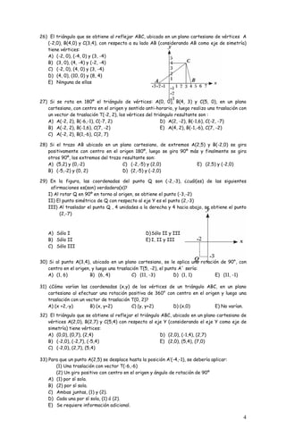 26) El triángulo que se obtiene al reflejar ABC, ubicado en un plano cartesiano de vértices A 
(-2,0), B(4,0) y C(3,4), con respecto a su lado AB (considerando AB como eje de simetría) 
tiene vértices: 
A) (-2, 0), (-4, 0) y (3, -4) 
B) (3, 0), (4, -4) y (-2, -4) 
C) (-2, 0), (4, 0) y (3, -4) 
D) (4, 0), (10, 0) y (8, 4) 
E) Ninguna de ellas 
27) Si se rota en 180º el triángulo de vértices: A(0, 0), B(4, 3) y C(5, 0), en un plano 
cartesiano, con centro en el origen y sentido anti-horario, y luego realizo una traslación con 
un vector de traslación T(-2, 2), los vértices del triángulo resultante son : 
A) A(-2, 2), B(-6,-1), C(-7, 2) 
B) A(-2, 2), B(-1,6), C(7, -2) 
C) A(-2, 2), B(1,-6), C(2, 7) 
4 
D) A(2, -2), B(-1,6), C(-2, -7) 
E) A(4, 2), B(-1,-6), C(7, -2) 
28) Si el trazo AB ubicado en un plano cartesiano, de extremos A(2,5) y B(-2,0) se gira 
positivamente con centro en el origen 180º, luego se gira 90º más y finalmente se gira 
otros 90º, los extremos del trazo resultante son: 
A) (5,2) y (0,-2) 
C) (-2,-5) y (2,0) 
E) (2,5) y (-2,0) 
B) (-5,-2) y (0, 2) 
D) (2,-5) y (-2,0) 
29) En la figura, las coordenadas del punto Q son (-2,-3), ¿cuál(es) de las siguientes 
afirmaciones es(son) verdadera(s)? 
I) Al rotar Q en 90º en torno al origen, se obtiene el punto (-3,-2) 
II) El punto simétrico de Q con respecto al eje Y es el punto (2,-3) 
III) Al trasladar el punto Q , 4 unidades a la derecha y 4 hacia abajo, se obtiene el punto 
(2,-7) 
A) Sólo I 
B) Sólo II 
C) Sólo III 
D) Sólo II y III 
E) I, II y III 
30) Si al punto A(3,4), ubicado en un plano cartesiano, se le aplica una rotación de 90°, con 
centro en el origen, y luego una traslación T(5, -2), el punto A´ sería: 
A) (1, 6) B) (6, 4) C) (11, -3) D) (1, 1) E) (11, -1) 
31) ¿Cómo varían las coordenadas (x,y) de los vértices de un triángulo ABC, en un plano 
cartesiano al efectuar una rotación positiva de 360° con centro en el origen y luego una 
traslación con un vector de traslación T(0, 2)? 
A) (x +2,-y) B) (x, y+2) C) (y, y+2) D) (x,0) E) No varían. 
32) El triángulo que se obtiene al reflejar el triángulo ABC, ubicado en un plano cartesiano de 
vértices A(2,0), B(2,7) y C(5,4) con respecto al eje Y (considerando el eje Y como eje de 
simetría) tiene vértices: 
A) (0,0), (0,7), (2,4) 
D) (2,0), (-1,4), (2,7) 
B) (-2,0), (-2,7), (-5,4) 
E) (2,0), (5,4), (7,0) 
C) (-2,0), (2,7), (5,4) 
33) Para que un punto A(2,5) se desplace hasta la posición A’(-4,-1), se debería aplicar: 
(1) Una traslación con vector T(-6,-6) 
(2) Un giro positivo con centro en el origen y ángulo de rotación de 90º 
A) (1) por sí sola. 
B) (2) por sí sola. 
C) Ambas juntas, (1) y (2). 
D) Cada una por sí sola, (1) ó (2). 
E) Se requiere información adicional. 
 