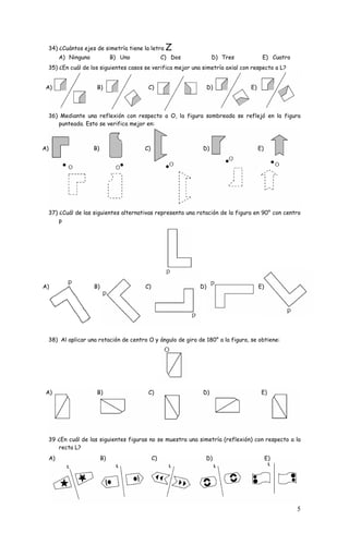 5 
34) ¿Cuántos ejes de simetría tiene la letra Z 
A) Ninguno B) Uno C) Dos D) Tres E) Cuatro 
35) ¿En cuál de los siguientes casos se verifica mejor una simetría axial con respecto a L? 
A) B) C) D) E) 
36) Mediante una reflexión con respecto a O, la figura sombreada se reflejó en la figura 
punteada. Esto se verifica mejor en: 
A) B) C) D) E) 
37) ¿Cuál de las siguientes alternativas representa una rotación de la figura en 90° con centro 
p 
A) B) C) D) E) 
38) Al aplicar una rotación de centro O y ángulo de giro de 180° a la figura, se obtiene: 
A) B) C) D) E) 
39 ¿En cuál de las siguientes figuras no se muestra una simetría (reflexión) con respecto a la 
recta L? 
A) B) C) D) E) 
 
