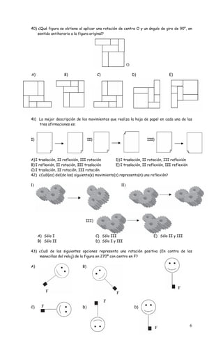 40) ¿Qué figura se obtiene al aplicar una rotación de centro O y un ángulo de giro de 90°, en 
6 
sentido antihorario a la figura original? 
A) B) C) D) E) 
41) La mejor descripción de los movimientos que realiza la hoja de papel en cada una de las 
tres afirmaciones es: 
I) II) III) 
A) I traslación, II reflexión, III rotación 
B) I reflexión, II rotación, III traslación 
C) I traslación, II rotación, III rotación 
D) I traslación, II rotación, III reflexión 
E) I traslación, II reflexión, III reflexión 
42) ¿Cuál(es) del(de los) siguiente(s) movimiento(s) representa(n) una reflexión? 
I) II) 
III) 
A) Sólo I 
B) Sólo II 
C) Sólo III 
D) Sólo I y III 
E) Sólo II y III 
43) ¿Cuál de las siguientes opciones representa una rotación positiva (En contra de las 
manecillas del reloj) de la figura en 270º con centro en F? 
A) B) 
C) D) D) 
 